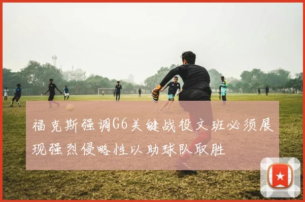 福克斯强调G6关键战役文班必须展现强烈侵略性以助球队取胜