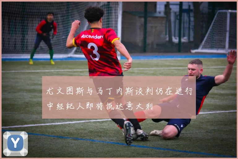 尤文图斯与马丁内斯谈判仍在进行中经纪人即将抵达意大利