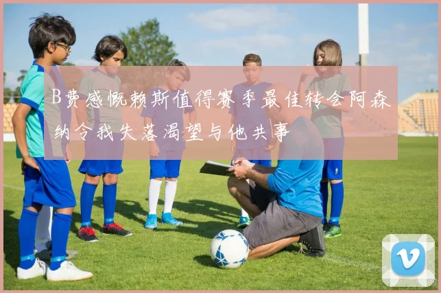 B费感慨赖斯值得赛季最佳转会阿森纳令我失落渴望与他共事