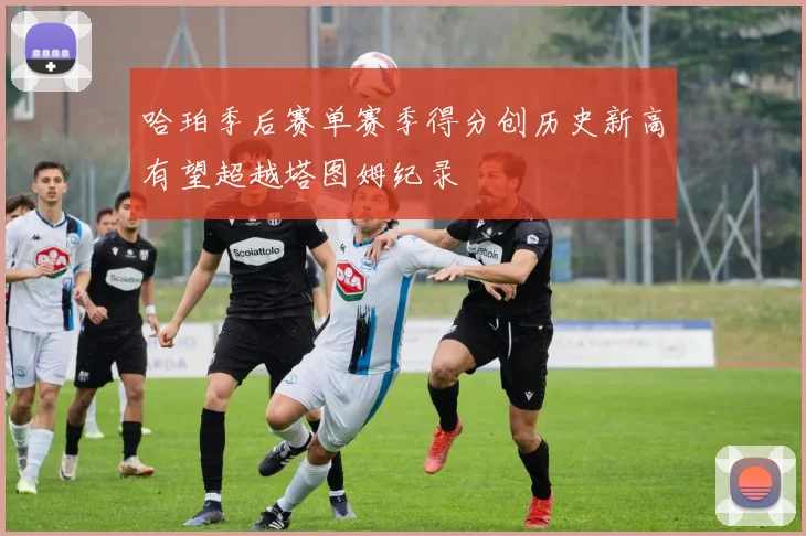 哈珀季后赛单赛季得分创历史新高有望超越塔图姆纪录