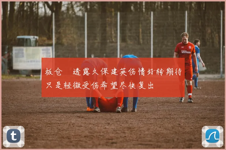 板仓滉透露久保建英伤情好转期待只是轻微受伤希望尽快复出