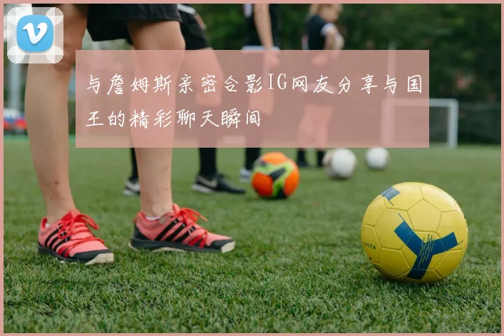 与詹姆斯亲密合影IG网友分享与国王的精彩聊天瞬间