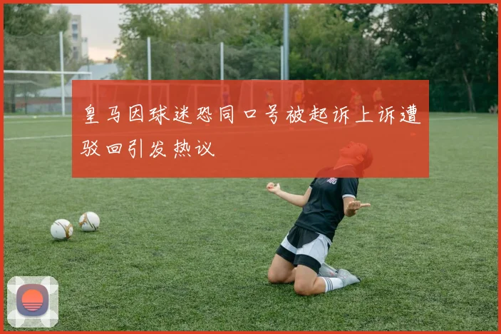 皇马因球迷恐同口号被起诉上诉遭驳回引发热议