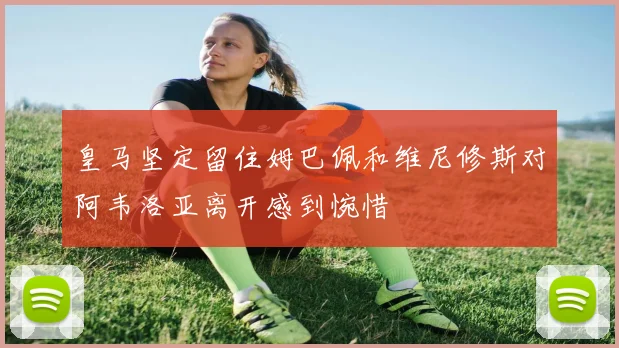 皇马坚定留住姆巴佩和维尼修斯对阿韦洛亚离开感到惋惜