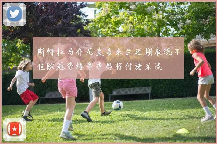 斯特拉马乔尼直言米兰近期表现不佳欧冠资格争夺恐将付诸东流