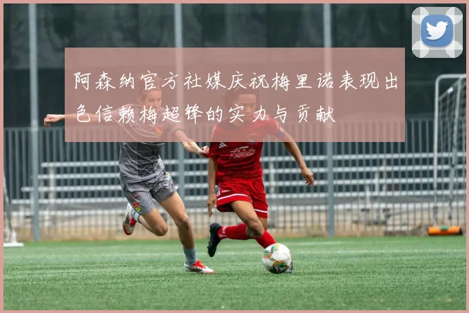 阿森纳官方社媒庆祝梅里诺表现出色信赖梅超锋的实力与贡献